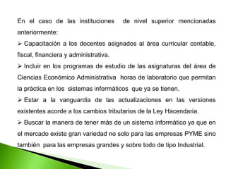 En el caso de las instituciones de nivel superior mencionadas
anteriormente:
 Capacitación a los docentes asignados al área curricular contable,
fiscal, financiera y administrativa.
 Incluir en los programas de estudio de las asignaturas del área de
Ciencias Económico Administrativa horas de laboratorio que permitan
la práctica en los sistemas informáticos que ya se tienen.
 Estar a la vanguardia de las actualizaciones en las versiones
existentes acorde a los cambios tributarios de la Ley Hacendaria.
 Buscar la manera de tener más de un sistema informático ya que en
el mercado existe gran variedad no solo para las empresas PYME sino
también para las empresas grandes y sobre todo de tipo Industrial.
 