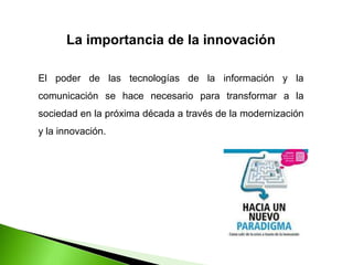 La importancia de la innovación
El poder de las tecnologías de la información y la
comunicación se hace necesario para transformar a la
sociedad en la próxima década a través de la modernización
y la innovación.
 