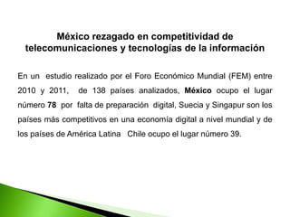 México rezagado en competitividad de
telecomunicaciones y tecnologías de la información
En un estudio realizado por el Foro Económico Mundial (FEM) entre
2010 y 2011, de 138 países analizados, México ocupo el lugar
número 78 por falta de preparación digital, Suecia y Singapur son los
países más competitivos en una economía digital a nivel mundial y de
los países de América Latina Chile ocupo el lugar número 39.
 
