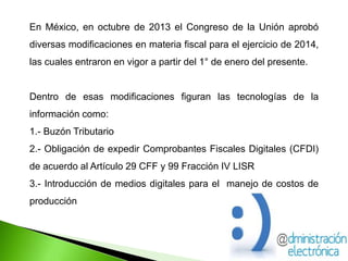 En México, en octubre de 2013 el Congreso de la Unión aprobó
diversas modificaciones en materia fiscal para el ejercicio de 2014,
las cuales entraron en vigor a partir del 1° de enero del presente.
Dentro de esas modificaciones figuran las tecnologías de la
información como:
1.- Buzón Tributario
2.- Obligación de expedir Comprobantes Fiscales Digitales (CFDI)
de acuerdo al Artículo 29 CFF y 99 Fracción IV LISR
3.- Introducción de medios digitales para el manejo de costos de
producción
 