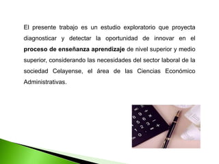 El presente trabajo es un estudio exploratorio que proyecta
diagnosticar y detectar la oportunidad de innovar en el
proceso de enseñanza aprendizaje de nivel superior y medio
superior, considerando las necesidades del sector laboral de la
sociedad Celayense, el área de las Ciencias Económico
Administrativas.
 