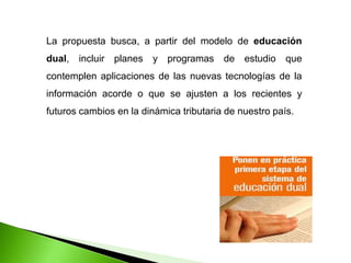 La propuesta busca, a partir del modelo de educación
dual, incluir planes y programas de estudio que
contemplen aplicaciones de las nuevas tecnologías de la
información acorde o que se ajusten a los recientes y
futuros cambios en la dinámica tributaria de nuestro país.
 