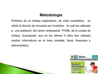Metodología
Partimos de un trabajo exploratorio, de corte cuantitativo, se
utilizó la técnica de encuesta por muestreo , la cual fue aplicada
a una población del sector empresarial PYME, de la ciudad de
Celaya, Guanajuato, que en los últimos 3 años han utilizado
medios informáticos en el área contable, fiscal, financiera y
administrativa.
 