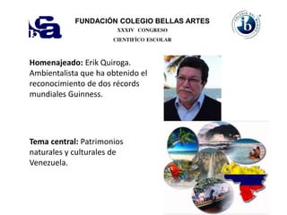 FUNDACIÓN COLEGIO BELLAS ARTES
XXXIV CONGRESO
CIENTIFÍCO ESCOLAR
Homenajeado: Erik Quiroga.
Ambientalista que ha obtenido el
reconocimiento de dos récords
mundiales Guinness.
Tema central: Patrimonios
naturales y culturales de
Venezuela.
 