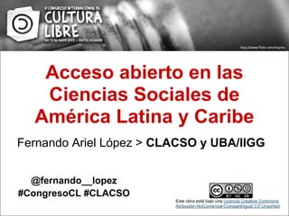 Acceso abierto en las
Ciencias Sociales de
América Latina y Caribe
Fernando Ariel López > CLACSO y UBA/IIGG
@fernando__lopez
#CongresoCL #CLACSO
Este obra está bajo una Licencia Creative Commons
Atribución-NoComercial-CompartirIgual 3.0 Unported.
 