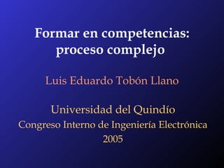 Formar en competencias: proceso complejo   Luis Eduardo Tobón Llano Universidad del Quindío Congreso Interno de Ingeniería Electrónica 2005 