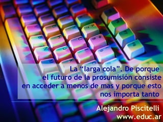 La “larga cola”. De porque  el futuro de la prosumisión consiste  en acceder a menos de mas y porque esto nos importa tanto  Alejandro Piscitelli  www.educ.ar 