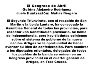 El Congreso de Abril
Guión: Alejandro Rodríguez
Juele Ilustración: Matías Bergara
El Segundo Triunvirato, con el respaldo de San
Martín y la Logia Lautaro, ha convocado la
Asamblea General de todas las provincias, para
redactar una Constitución provisoria. Se habla
de independencia, pero hay distintas opiniones
sobre el sistema de gobierno de la nueva
nación. Artigas ve la oportunidad de hacer
avanzar su idea de confederación. Para nombrar
a los diputados orientales, delegados de todos
los pueblos de la banda se reúnen en un
Congreso provincial en el cuartel general de
Artigas, en Tres Cruces.
 