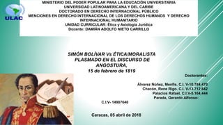 MINISTERIO DEL PODER POPULAR PARA LA EDUCACIÓN UNIVERSITARIA
UNIVERSIDAD LATINOAMERICANA Y DEL CARIBE
DOCTORADO EN DERECHO INTERNACIONAL PÚBLICO
MENCIONES EN DERECHO INTERNACIONAL DE LOS DERECHOS HUMANOS Y DERECHO
INTERNACIONAL HUMANITARIO
UNIDAD CURRICULAR: Ética y Axiología Jurídica
Docente: DAMIÁN ADOLFO NIETO CARRILLO
Doctorantes:
Álvarez Núñez, Menfis. C.I. V-10.784.470
Chacón, Rene Rigo. C.I. V-13.712.642
Palacios Rafael. C.I.V-5.164.444
Parada, Gerardo Alfonso:
C.I.V- 14907640
Caracas, 05 abril de 2018
SIMÓN BOLÍVAR Vs ÉTICA/MORALISTA
PLASMADO EN EL DISCURSO DE
ANGOSTURA,
15 de febrero de 1819
 