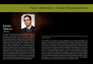 Tema 1: Estrategia y Cambio Organizacional




Javier
 Sierra
 (Espana)
Licenciado en Ciencias Políticas y de la Administración, Diplomado
en Gestión y Administración Pública, Doctorado en Cuestiones            Los procesos de cambio en la Nueva Gestión Pública, una visión
Actuales del Derecho Público. Es autor de varios libros y publicacio-   estratégica
nes sobre políticas públicas y estudios específicos sobre creación de
empresas, desarrollo regional y política penitenciaria. Actualmente     La sociedad en su conjunto, los avances derivados de la innovación tecnológica y los
es gerente de la empresa Consultores CSA, Consultoría de Adminis-       retos de un mundo cada vez más globalizado, hacen necesario que las Administraciones
traciones Públicas, Investigación Social y de Mercados; profesor        Públicas estén inmersas de manera continuada en una espiral de cambio de sus proce-
asociado del área de Ciencia Política de la Universidad de Murcia y     sos, estructura y orientación. El enfoque de la Nueva Gestión Pública ha supuesto duran-
Decano del Colegio Oficial de Ciencias Políticas y Sociología de la     te años una visión de lo público tendente a la satisfacción del ciudadano en un marco de
Región de Murcia. Es también coordinador del curso de especialista      eficacia, eficiencia y calidad de la actuación. Sin embargo, estos estándares y orientacio-
universitario en desarrollo regional, título propio de la Universidad   nes no son inmutables y deben adaptarse a su vez a nuevas exigencias en cuestiones
Politécnica de Cartagena y profesor del Postgrado en Ciencia Penal      como la transparencia en la gestión y la participación ciudadana. En esta conferencia se
y Criminología, Máster en Derecho Penitenciario de la Universidad       realizará un repaso a las propuestas de cambio del enfoque de la Nueva Gestión Pública
de Murcia. Participa además como docente en cursos de Postgrado         y a los aprendizajes derivados de su aplicación en las últimas décadas en España, hacien-
de la Universidad de Alicante y anteriormente fue Secretario Técnico    do referencia a las principales barreras que han impedido conseguir sus finalidades
de la Asociación Española de Agencias de Desarrollo Regional.           adecuadamente y a las alternativas de mejora sobre el modelo actual.
 