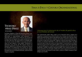 Tema 3: Etica y Cultura Organizacional




Teodoro
perez Perez
 (Colombia)                                                     Liderazgo para la implantación de un modelo de gestión ética
                                                                en las entidades del estado
Sociólogo y Magíster en Desarrollo Educativo y Social. Inves-
tigador y docente universitario en el campo de la convivencia   Todo administrador público debe cumplir con los imperativos éticos y legales de la
democrática, la responsabilidad social empresarial y el         integridad, la transparencia y la eficiencia dentro de un enfoque de orientación hacia la
desarrollo social. Experto en la conducción de procesos de      defensa del interés general. Ello le exige diferenciar dos ámbitos de la vida que aunque
fortalecimiento de la gestión ética y gobernabilidad democrá-   relacionados, son muy distintos e impregnan de sentidos usualmente antagónicos a las
tica dentro del marco del control interno en entidades públi-   actuaciones: la esfera de la vida privada -regida por relaciones personales centradas en
cas. Ha sido consultor de USAID en varios países de América     el afecto y en intereses individuales- y la esfera de la administración pública -que debe
Latina en buen gobierno y ética pública. Actualmente se         construirse sobre la base de la justicia y la imparcialidad-. Provenientes de una tradición
desempeña como gerente del Plan Nacional Decenal de             milenaria en la que el centro de la gestión pública no ha sido el interés de la colectividad,
Educación 2006-2016 en el Ministerio de Educación Nacional      es imprescindible generar e implantar cambios paradigmáticos de fondo que den nuevos
de Colombia. Sus publicaciones más recientes son: Educar        significados y sentidos al quehacer del gerente público. Esta conferencia presenta una
para convivir en comunidad, Manual de Ética Pública, Modelo     mirada panorámica a las principales variables de la cultura organizacional en las que se
de Gestión Ética para Entidades del Estado, y Gerencia Social   requiere intervenir para avanzar en este cambio, y ofrece un modelo conceptual y meto-
Integral e Incluyente.                                          dológico que lo facilita.
 