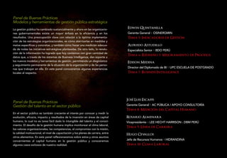 Panel de Buenas Prácticas
Modelos y herramientas de gestión pública estratégica
La gestión pública ha cambiado sustancialmente y ahora en las organizacio-         Edwin Quintanilla
nes gubernamentales existe un mayor énfasis en la eficiencia y en los              Gerente General OSINERGMIN
resultados. Una preocupación clave con relación a la óptima implementa-            Tema 5: Indicadores de Gestion
ción de las estrategias organizacionales, es cómo aterrizarlas en medidas y
metas específicas y concretas, y también cómo hacer una medición adecua-           Alfredo Astudillo
da de todas las iniciativas estratégicas planteadas. De otro lado, la revolu-      Especialista Senior BDO PERÚ
ción de la información ha logrado que hoy contemos con gran cantidad de
datos que, a través de los sistemas de Business Intelligence, dan soporte a
                                                                                   Tema 6: Rediseno y Mejoramiento de Procesos
los nuevos modelos y herramientas de gestión, permitiendo un diagnóstico
                                                                                   Edison Medina
y seguimiento permanente de la situación de la organización y de las perso-
nas que trabajan en ella. En este panel conoceremos algunas experiencias
                                                                                   Director del Diplomado de BI UPC ESCUELA DE POSTGRADO
locales al respecto.                                                               Tema 7: Business Intelligence




                                                                                   Jose Luis Escaffi
Panel de Buenas Prácticas
Gestión del talento en el sector público                                           Gerente General AC PÚBLICA / APOYO CONSULTORÍA
                                                                                   Tema 8: Medicion del Capital Humano
En el sector público es también creciente el interés por conocer y medir la
evolución, eficacia, impacto y resultados de la inversión en áreas de capital      Rosario Almenara
humano, lo cual no es tarea fácil dado lo intangible del talento y el conoci-      Vicepresidente LEE HECHT HARRISON - DBM PERÚ
miento. El desafío de la gestión humana implica monitorear el clima laboral,
                                                                                   Tema 9: Linea de Carrera
los valores organizacionales, las competencias, el compromiso con la misión,
la calidad motivacional, el nivel de capacitación y los planes de carrera, entre
                                                                                   Hugo Cevallos
otros elementos. En este panel reflexionaremos sobre estos y otros asuntos
concernientes al capital humano en la gestión pública y conoceremos                Jefe de Recursos Humanos HIDRANDINA
algunos casos exitosos de nuestra realidad.                                        Tema 10: Clima Laboral
 