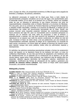 10
amor, el juego de niños y la prosperidad económica; la falta de agua viene cargada de
lamentos y nostalgias, de pobreza y abandono.
La alteración provocada al caudal del río Atuel puso freno a todo intento de
aprovechamiento productivo vinculados con el uso del agua y las oportunidades para
el desarrollo turístico. El río Atuel, en el territorio de La Pampa, mermó sus caudales
antes de que se obtuviera la autonomía, lo que implica reconocer una serie de
responsabilidades compartidas entre el Estado Nacional y la provincia de Mendoza.
Por otra parte, aún en su condición de Territorio Nacional, La Pampa formuló reclamos
a distintos niveles nacionales y también a la provincia de Mendoza, a medida que se
intensificaban los cortes del escurrimiento permanente del río Atuel. Desde una
postura racional, sería imposible pretender retrotraer las condiciones ambientales
hacia principios del siglo XX, pero es inconcebible para la sociedad pampeana no
reclamar por un derecho que tanto daño ha provocado a todo el territorio y,
específicamente a quienes, con una clara posición de resistencia, permanecen y se
reproducen en un espacio que sufre las peores condiciones de calidad de vida del
país. Condenar el futuro de estas áreas y de sus poblaciones, por una conducta de
irresponsabilidad ambiental, expuesta al peligro de la supervivencia, es causante de
daño social y económico y el mismo debe ser valuado en términos de impacto social,
para reponer, aunque sea como paliativo, tantos años de sufrimientos, esperas y
desesperanza.
En definitiva, las prácticas productivas-reproductivas actuales y formas de construcción
social del espacio en la depresión fluvial de los bañados del Autel y el área de
confluencia Atuel-Salado, no son más que formas de adaptación y de resistencia ante
las transformaciones en el ambiente por la construcción de la represa y el uso del
recurso hídrico, aguas arriba. Estos procesos, que implicaron más de setenta años de
desarrollo, alteraron algunos elementos del imaginario colectivo, redefinieron las
estrategias, modificaron las formas de percepción de los sujetos y generaron una
pérdida de memoria hídrica colectiva. Aquí radica el mayor daño socio-cultural
provocado y de carácter inconmensurable.
Bibliografía y fuentes
ALVAREZ BUSTOS (1984) Interprovincialidad del Rio Atuel. DEPALMA. Bs. As.
ARAOZ, F. (1991) La Pampa Total. Aspectos Geográficos. Subsecretaría de Cultura y Educación.
Ministerio de Cultura y Educación – Santa Rosa, La Pampa.
BOURDIEU, P. (2007) [1980] El Sentido Práctico. Siglo XXI Editores, Buenos Aires.
BOYD, J.; S. BENZHAF (2007) What are Ecosystem Services? The Need for Standarized
Environmental Accouting Units. Washington, Resources for the Future.
CAFFERATTA, N, (2007) Cuantificación del daño ambiental, Centro Froward de Derecho Ambiental,
Universidad de Magallanes, Chile.
CASTAÑÓN DEL VALLE, M. (2006) Valoración del daño ambiental. Programa de Naciones Unidas
para el Medioambiente, México.
CAZENAVE, H. W. (2005) “Sobre algunos fluviogeónimos del área de los ríos Atuel Salado-Chadileuvú”.
En el I Congreso Provincial Del Agua, Santa Rosa.
CIG (Centro Investigaciones Geográficas) (1977) Estudio Integral de la Cuenca del Desaguadero. CIG-
UNLPam –Secretaría de Difusión y Turismo La Pampa.
COMERCI, M. E. (2012) “Espacios y tiempos mediados por la memoria. La toponimia en el oeste de La
Pampa en el siglo XX”. En Corpus. Archivos virtuales de la alteridad americana, Vol 2, Mendoza.
COMERCI, M. E. (2010a) “Tenemos que ir allá y pegar la vuelta”. Continuidades y cambios en las
prácticas de movilidad campesina en contextos de conflictividad emergente. En Revista Transporte y
Territorio, Nº 3, Universidad de Buenos Aires, Buenos Aires.
 