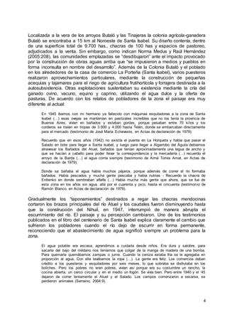 4
Localizada a la vera de los arroyos Butaló y las Tinajeras la colonia agrícola-ganadera
Butaló se encontraba a 15 km al Noroeste de Santa Isabel. Su diseño contenía, dentro
de una superficie total de 9.700 has., chacras de 100 has y espacios de pastoreo,
adjudicados a la venta. Sin embargo, como indican Norma Medus y Raúl Hernández
(2005:208), las comunidades emplazadas se “desdibujaron” ante el impacto provocado
por la construcción de obras aguas arriba que “se impusieron a medios y pueblos en
forma inconsulta en nombre del desarrollo”. Además de la Colonia Butaló y el poblado
en los alrededores de la casa de comercio La Porteña (Santa Isabel), varios puesteros
realizaron aprovechamientos particulares, mediante la construcción de pequeñas
acequias y tajamares para el riego de agricultura frutihortícola y forrajera destinada a la
autosubsistencia. Otras explotaciones sustentaban su existencia mediante la cría del
ganado ovino, vacuno, equino y caprino, utilizando el agua dulce y la oferta de
pasturas. De acuerdo con los relatos de pobladores de la zona el paisaje era muy
diferente al actual:
En 1945 íbamos con mi hermano ya fallecido con máquinas esquiladoras a la zona de Santa
Isabel (…) esas ovejas se mantenían en pastizales increíbles que no los tenía la provincia de
Buenos Aires; vivían en bañados y estaban gordas, porque pesaban entre 70 kilos y los
corderos se traían en tropas de 3.000 y 4.000 hasta Telén, donde se embarcaban directamente
para el mercado (testimonio de José María Echeveste, en Actas de declaración de 1979).
Recuerdo que en esos años (1942) no existía el puente en La Horqueta y había que pasar el
Salado en bote para llegar a Santa Isabel, y luego para llegar a Algarrobo del Águila debíamos
atravesar los Bañados del Atuel, bañados que tenían aproximadamente una legua de ancho y
que se hacían a caballo para poder llevar la correspondencia y la mercadería (…) recuerdo el
arroyo de la Barda (…) el agua corría siempre (testimonio de Aimé Torres Amat, en Actas de
declaración de 1979).
Donde se bañaba el agua había muchos pájaros, porque además de correr el río formaba
bañados. Había pescados y mucha gente pescaba y había nutrias - Recuerdo la chacra de
Erdienko en donde sembraban alfalfa (…) Había mucha más gente que ahora, que se fue de
esta zona en los años sin agua, allá por el cuarenta y pico, hasta el cincuenta (testimonio de
Ramón Blanco, en Actas de declaración de 1979).
Gradualmente los “taponamientos” destinados a regar las chacras mendocinas
cortaron los brazos principales del río Atuel y los caudales fueron disminuyendo hasta
que la construcción del Nihuil, en 1947, interrumpió de manera abrupta el
escurrimiento del río. El paisaje y su percepción cambiaron. Uno de los testimonios
publicados en el libro del centenario de Santa Isabel explica claramente el cambio que
sufrieron los pobladores cuando el río dejo de escurrir en forma permanente,
reconociendo que el abastecimiento de agua significó siempre un problema para la
zona.
El agua potable era escasa, aprendimos a cuidarla desde niños. Era dura y salobre, para
sacarla del bajo del médano nos teníamos que colgar de la manga de madera de una bomba.
Para quemarla quemábamos zampas o jume. Cuando la ceniza estaba fría se le agregaba en
proporción al agua. Con ella lavábamos la ropa (…). La gente era feliz. Los comercios daban
crédito a los puesteros y esquiladores por seis meses, lo que sobraba se disfrutaba en los
boliches. Pero los pobres no eran pobres, vivían así porque era su costumbre un rancho, la
cocina abierta, un cerco circular y en el medio un fogón. Se vivía bien. Pero entre 1940 y el ‘45
dejaron de correr lentamente el Atuel y el Salado. Los campos comenzaron a secarse, se
perdieron animales (Serraino, 2004:9).
 
