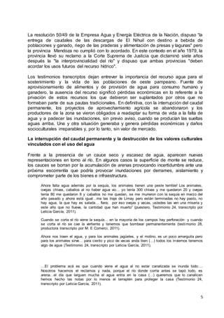 5
La resolución 50/49 de la Empresa Agua y Energía Eléctrica de la Nación, dispuso “la
entrega de caudales de las descargas de El Nihuil con destino a bebida de
poblaciones y ganado, riego de las praderas y alimentación de presas y lagunas" pero
la provincia Mendoza no cumplió con lo acordado. En este contexto en el año 1979, la
provincia llevó su reclamo a la Corte Suprema de Justicia que dictaminó siete años
después la "la interprovincialidad del río" y dispuso que ambas provincias "deben
acordar los usos futuros del recurso hídrico".
Los testimonios transcriptos dejan entrever la importancia del recurso agua para el
sostenimiento y la vida de las poblaciones de oeste pampeano. Fuente de
aprovisionamiento de alimentos y de provisión de agua para consumo humano y
ganadero, la ausencia del recurso significó pérdidas económicas en lo referente a la
privación de estos recursos los que debieron ser suplantados por otros que no
formaban parte de sus pautas tradicionales. En definitiva, con la interrupción del caudal
permanente, los proyectos de aprovechamiento agrícola se abandonaron y los
productores de la zona se vieron obligados a readaptar su forma de vida a la falta de
agua y a padecer las inundaciones, sin previo aviso, cuando se producían las sueltas
aguas arriba. Una y otra situación generaba y genera pérdidas económicas y daños
socioculturales irreparables y, por lo tanto, sin valor de mercado.
La interrupción del caudal permanente y la destrucción de los valores culturales
vinculados con el uso del agua
Frente a la presencia de un cauce seco y escasez de agua, aparecen nuevas
representaciones en torno al río. En algunos casos la superficie de monte se reduce,
los cauces se borran por la acumulación de arenas provocando incertidumbre ante una
próxima escorrentía que podría provocar inundaciones por derrames, aislamiento y
comprometer parte de los bienes e infraestructura.
Ahora falta agua además por la sequía, los animales tienen una peste terrible! Los animales,
ovejas chivas, caballos al no haber agua vio… yo tenía 300 chivas y me quedaron 20 y ovejas
tenía 80 me quedaron 8 y caballos no me quedan, se me murieron con la sequía en marzo del
año pasado y ahora está igual…me las traje de Limay pero están terminadas no hay pasto, no
hay agua, la que hay es salada… fiera; por eso ovejas y vacas, ustedes las ven una miseria y
este año que no llueve, la cantidad que han muerto” (puestero, Testimonio 24, transcripto por
Leticia García, 2011).
Cuando se corta el río viene la sequía… en la mayoría de los campos hay perforación y cuando
se corta el río se cae la vertiente y tenemos que bombear permanentemente (testimonio 28,
productora transcripto por M. E Comerci, 2011).
Ahora nos traen el agua, y para los animales jagüeles, y el molino, es un poco amarguita pero
para los animales sirve… para ciento y pico de vacas anda bien (…) todos los inviernos tenemos
algo de agua (Testimonio 24, transcripto por Leticia García, 2011).
…El problema acá es que cuando viene el agua al no estar canalizada se inunda todo….
Nosotros hacemos el reclamos y nada, porque el río donde corría antes se tapó todo, es
arena…el día que larguen mucha el agua entra en la casa (…) queremos que lo canalicen
hemos hecho las notas por lo menos el terraplén para proteger la casa (Testimonio 24,
transcripto por Leticia García, 2011).
 