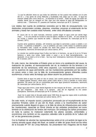 6
Lo que ha afectado ahora es que todas las vertientes se han puesto más saladas con el corte
del río (…) hay gente de Limay Mahuída y localidades más abajo que se saló... el agua fue
siempre salada pero como ahora no… la hacienda no la toma!!… todas las aguas que están tan
saladas desde que se inauguró en San Juan esa otra represa el agua del Desaguadero se
salinizó más…” (Testimonio 37, puestero de Puelches, transcripto por M. E. Comerci).
Los relatos dan cuenta de problemas concretos por la falta de encauzamiento. Los
desbordes comprometen corrales, playones, viviendas; provocan el aislamiento de los
animales y hasta han costado vidas humanas, entre otras dificultades concretas:
El cauce del rio no está marcado, entonces cuando largan el agua corre por donde llega
mejor…. Y en una crecida se inundó la casa de Gatica, estaban en la orilla… en una crecida se
les inundó y tuvieron que hacerla de vuelta…“ (Docente, testimonio 35, transcripto por M. E
Comerci, 2011).
Cuando venía quedamos aislados, uhh teníamos que dejar la camioneta y pasar a caballo o con
el bote… le pedimos a vialidad!!! (…) es un problema, por seis o siete meses no podíamos pasar
la mercadería todo, cuando se secaba nos venía bien porque no podíamos comunicarnos”
(Campesina, testimonio 29 transcripto por Leticia García, 2011).
La crecida nos cambió porque hace 5 años nos llevó a mi hermano…es que el río en la 19 tiene
barranco y venía muy turbia, había salido a cazar y se lo llevó lamentablemente… se
desbordó…él se metió y el rio lo llevó… fue muy duro” (Campesina, testimonio 28 transcripto por
M. E Comerci, 2011).
En este marco, las demandas al Estado giran en torno a la canalización del cauce, la
realización de puentes, el reencauzamiento del río, la nivelación de los terrenos o el
desmonte de los tamariscos, entre otros aspectos. Los inconvenientes ocasionados
por la ausencia de agua permanente, por las inundaciones generadas por las sueltas
sin previo aviso o bien, por la falta de re-encauzamiento genera diferentes costos
económicos u horas extra de trabajo que deben asumir los productores:
Cuando viene el agua me parte en dos el campo, acá cuando pasaba por acá frente a la casa,
no dejaba plantas tampoco, ahora estoy yendo cuatro veces o cinco a prender un motor estoy
gastando 100 pesos por día en combustible para tener agua (productor empresario, testimonio
26, transcripto por Leticia García, 2011).
Traigo agua para tomar y lavar desde Algarrobo en dos tanques de 20 litros… pero está a 65 km
así que imagínese…. Dos veces a la semana… pero ahí en Algarrobo no me cobran
(Campesina, testimonio 29 transcripto por M. E Comerci, 2011).
Ayer me lo pasé todo el día para poder sacar 1000 litros de agua las napas están re profundas
(puestero, testimonio 30, transcripto por Leticia García, 2011).
De este modo, el impacto social y productivo provocado por el incumplimiento de los
acuerdos firmados sobre el uso del río Atuel, unidos a la incertidumbre de saber
precisamente cuándo llegará el agua y a la falta de obras de infraestructura para evitar
las inundaciones; repercute en forma directa en las unidades productivas así como
también en la distribución de fondos del municipio. Sin embargo los daños provocados
en toda la cuenca no involucran solamente los planos sociales, ambientales y
económicos sino también en los aspectos culturales ante la pérdida de la “cultura del
río” en las generaciones jóvenes.
Con la finalidad de abordar las representaciones sobre el río y el sentido de lugar en la
cuenca ubicada aguas abajo del Atuel, se realizó un taller de grupo focal con los niños
de la Escuela Nº 191 de Limay Mahuida. Se presentaron tres imágenes del río Atuel
 