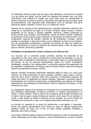 7
con diferentes niveles de agua (una con agua, otra salinizado y una tercera sin caudal)
y se les indicó que dijeran cuál de todas las imágenes les gustaba más. Los niños
respondieron que preferían la imagen del cauce seco pues esa representaba el
espacio conocido, la situación actual, la cotidianidad del ambiente que los rodea. Lejos
de sorprendernos, esta respuesta debe interpretarse como un indicador más de la
pérdida de valores culturales en torno al río y su valoración social.
Además de los cambios en las representaciones, diferentes elementos antrópicos dan
cuenta de la importancia del agua en el diseño territorial: desde bombas y molinos
localizados en los cauces a puentes colgantes, maromas y balsas construidas en
forma precaria que se utilizan, ocasionalmente, cuando se libera el caudal. Analizando
la distribución de los puestos puede rastrearse la importancia del sistema hídrico en la
configuración espacial del pasado. Además de las localidades y parajes, muchos
puestos se asentaban a vera del río Atuel y en la confluencia de este río con el Salado.
Con las permanentes inundaciones y períodos de escases de agua los puestos se
fueron relocalizando en busca de espacios de pastoreo aptos o bien, de agua dulce
para el consumo doméstico y ganadero.
Estrategias de reproducción social y cambios en el modo de vida
Los recursos que el ambiente proveía permitían, además del desarrollo de las
actividades de cría, caza, pesca y recolección, la producción de artesanías. La cría de
ganado mixto se destinaba al autoconsumo y al mercado interno. La comercialización
del ganado en pie se producía temporalmente cuando los “carros” (vendedores
ambulantes), accedían a las explotaciones. La reducida capacidad de negociación de
los puesteros y dependencia de insumos para el consumo daban cuenta de la desigual
relación de intercambio (Comerci, 2010b).
Algunas unidades domésticas elaboraban artesanías (tejido en telar y en cuero) para
consumo y/o venta; practicaban la pesca (pejerrey, dientudo, carpa, bagre y nutrias),
caza (de zorro, piche o avestruz, entre otras especies) y recolectaban especies del
monte para leña o la realización de tinturas naturales, infusiones y remedios caseros.
Eventualmente los hombres en edad activa, complementaban sus ingresos con trabajo
extrapredial en las localidades de Santa Isabel, Victorica, Algarrobo del Águila, o en las
estancias de la zona.
La organización interna de los puestos se encontraba (y se encuentra) estructurada en
tres ambientes diferenciados: el espacio doméstico, el espacio peridoméstico y el
monte o “campo abierto”. Tanto la casa como el espacio que la bordea asociados con
el interior eran (y siguen siendo) ámbitos de dominio de la mujer. Por el contrario, el
monte, o área donde se realiza el pastoreo de los animales, así como también las
actividades de recolección y caza, es un espacio propiamente masculino (op. cit.).
La vivienda se organiza en un grupo de habitaciones y una galería o “enramada”.
Dentro del espacio peridoméstico (que bordea la casa) en algunas explotaciones
pasaban brazos del Atuel, por lo que se solían realizar pequeños embalses o
tajamares para retener el agua.
Los puestos ribereños poseen rasgos de distinción respecto de otras micorregiones del
oeste, visibilizadas por la fuerte presencia y uso de hidrotopónimos, es decir, nombres
 