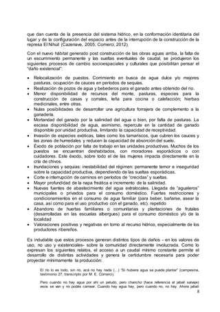 8
que dan cuenta de la presencia del sistema hídrico, en la conformación identitaria del
lugar y de la configuración del espacio antes de la interrupción de la construcción de la
represa El Nihuil (Cazenave, 2005; Comerci, 2012).
Con el nuevo hábitat generado post construcción de las obras aguas arriba, la falta de
un escurrimiento permanente y las sueltas eventuales de caudal, se produjeron los
siguientes procesos de cambio socioespaciales y culturales que posibilitan pensar el
“daño existencial”:
 Relocalización de puestos. Corrimiento en busca de agua dulce y/o mejores
pasturas, ocupación de cauces en períodos de sequías.
 Realización de pozos de agua y bebederos para el ganado antes obtenido del rio.
 Menor disponibilidad de recursos del monte, pasturas, especies para la
construcción de casas y corrales, leña para cocina o calefacción; hierbas
medicinales, entre otras.
 Nulas posibilidades de desarrollar una agricultura forrajera de complemento a la
ganadería.
 Mortandad del ganado por la salinidad del agua o bien, por falta de pasturas. La
escasa disponibilidad de agua, asimismo, repercute en la cantidad de ganado
disponible por unidad productiva, limitando la capacidad de receptividad.
 Invasión de especies exóticas, tales como los tamariscos, que cubren los cauces y
las zonas de humedales y reducen la capacidad de absorción del suelo.
 Éxodo de población por falta de trabajo en las unidades productivas. Muchos de los
puestos se encuentran deshabitados, con moradores esporádicos o con
cuidadores. Este éxodo, sobre todo el de las mujeres impacta directamente en la
cría de chivos.
 Inundaciones y sequias: inestabilidad del régimen: permanente temor e inseguridad
sobre la capacidad productiva, dependiendo de las sueltas esporádicas.
 Corte e interrupción de caminos en períodos de “crecidas” y sueltas.
 Mayor profundidad de la napa freática e incremento de la salinidad.
 Nuevas fuentes de abastecimiento del agua extralocales. Llegada de “aguateros”
municipales o privados para el consumo doméstico. Fuertes restricciones y
condicionamientos en el consumo de agua familiar (para beber, bañarse, asear la
casa, así como para el uso productivo con el ganado, etc). repetido
 Abandono de huertas familiares o comunitarias y plantaciones de frutales
(desarrolladas en las escuelas albergues) para el consumo doméstico y/o de la
localidad
 Valoraciones positivas y negativas en torno al recurso hídrico, especialmente de los
productores ribereños.
Es indudable que estos procesos generan distintos tipos de daños - en los valores de
uso, no uso y existenciales- sobre la comunidad directamente involucrada. Como lo
expresan los siguientes relatos, el acceso a un caudal mínimo constante permite el
desarrollo de distintas actividades y genera la certidumbre necesaria para poder
proyectar mínimamente la producción:
El río lo es todo, sin río, acá no hay nada (…) “Si hubiera agua se puede plantar” (campesina,
testimonio 27, transcripto por M. E. Comerci).
Pero cuando no hay agua por ahí un peludo, pero chancho (hace referencia al jabalí salvaje)
esos se van y no podés carnear. Cuando hay agua hay, pero cuando no, no hay. Ahora jabalí
 