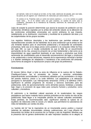 9
por ejemplo, nada con la sequía se va todo, no hay nada, avestruces de pasada, pero casi nada,
los perros por ahí agarran uno” (Testimonio 24, transcripto por Leticia García, 2011).
Si corriera el río, Puelches sería un centro de turismo aventura (…) si el río corriera se puede
hacer tanto…, Si el río volviera sería una gran sorpresa, un cambio de rostro para la
ciudadanía”. (Secretario de la intendencia de Puelches, testimonio 39, transcripto por M. E,
Comerci, 2011).
Lejos de aceptar la posición determinista que asocia la escases de población con las
condiciones climáticas signadas por la aridez del ambiente natural, es la alteración de
las condiciones ambientales provocadas por acción antrópica, la que impacta,
notablemente en la distribución, crecimiento y movilidad de la población del área y en
las subjetividades de los grupos sociales.
Los registros históricos descriptos y los testimonios que permiten entrever las
representaciones sociales de los habitantes de la zona evidencian que la aridez no fue
una limitante taxativa para el crecimiento poblacional y el desarrollo de actividades
productivas, tanto sea en la etapa previa como posterior a la conquista militar de fines
del siglo XIX. Lo que sí resulta contundente es que la falta de un escurrimiento
permanente de los ríos, provocó la privación de un bien fundamental y vital como es la
disponibilidad de agua superficial destinada al uso humano y productivo que limitó
seriamente las posibilidades para el desarrollo socioeconómico del lugar y condicionó
a las poblaciones a tomar decisiones, respecto de la supervivencia individual o familiar
y a diseñar estrategias de adaptación o resistencia a las condiciones del ambiente,
como forma de asegurar la reproducción propia o del grupo de pertenencia.
Conclusiones
El recurso hídrico Atuel -y toda su zona de influencia en la cuenca del rio Salado-
Chadileuvú-Curaco- fue el proveedor de bienes y servicios ambientales
(específicamente socioculturales y recreativos) utilizados por las sociedades a lo largo
del período histórico, previo a su corte definitivo. Las estadísticas y la valoración
perceptiva lo demuestran. Las interrupciones tempranas (1918) y la definitiva (1947)
significaron la pérdida progresiva de recursos y servicios esenciales para las
poblaciones, tanto de aprovisionamiento: como alimentos (peces, hortalizas y cereales
bajo riego) y la provisión de agua dulce para consumo humano y productivo; como
culturales y recreativos.
El patrimonio y la identidad cultural asociada al río revalorizaban los rasgos
paisajísticos que fueron mutando hacia cambios profundos en los modos de vida de las
poblaciones hasta llegar a la irreparable pérdida de valores culturales ancestrales.
Estas pérdidas, de inconmensurable valor, significaron además la ruptura de un
equilibrio de relaciones entre lo social y lo natural, que permitieron la subsistencia de
miles de habitantes por cientos de años.
La “pedida del río” fue la inspiradora de un innumerable acervo poético y musical
(además de películas, documentales, pinturas, publicaciones, etc.) cuya difusión ha
trascendido los límites de la provincia de La Pampa y aún de Argentina. Mientras que
la presencia del río genera sentimientos de valor inspirador basados en la alegría, el
 