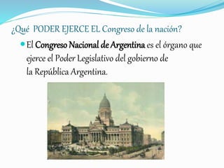 ¿Qué PODER EJERCE EL Congreso de la nación?
El Congreso Nacional de Argentina es el órgano que
ejerce el Poder Legislativo del gobierno de
la República Argentina.
 