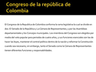 El Congreso de la Republica de Colombia conforma la rama legislativa la cual se divide en dos: El Senado de la República y La Cámara de Representantes; y por las Asambleas departamentales y los Concejos municipales. Los miembros del Congreso son elegidos por medio del voto popular para periodos de cuatro años, y sus funciones esenciales son las de hacer las leyes, mantener el control político dentro de la nación y reformar la Constitución cuando sea necesario; sin embargo, tanto el Senado como la Cámara de Representantes tienen diferentes funciones y responsabilidades. 