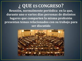 ¿ QUE ES CONGRESO?
Reunión, normalmente periódica en la que,
durante uno o varios días personas de distintos
lugares que comparten la misma profesión
presentan temas relacionados con su trabajo para
ser discutido
 