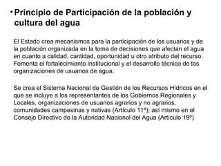 •Principio de Participación de la población y
cultura del agua
El Estado crea mecanismos para la participación de los usuarios y de
la población organizada en la toma de decisiones que afectan el agua
en cuanto a calidad, cantidad, oportunidad u otro atributo del recurso.
Fomenta el fortalecimiento institucional y el desarrollo técnico de las
organizaciones de usuarios de agua.
Se crea el Sistema Nacional de Gestión de los Recursos Hídricos en el
que se incluye a los representantes de los Gobiernos Regionales y
Locales, organizaciones de usuarios agrarios y no agrarios,
comunidades campesinas y nativas (Artículo 11º); así mismo en el
Consejo Directivo de la Autoridad Nacional del Agua (Artículo 19º)
 