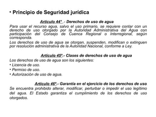 • Principio de Seguridad jurídica
Articulo 44° .- Derechos de uso de agua
Para usar el recurso agua, salvo el uso primario, se requiere contar con un
derecho de uso otorgado por la Autoridad Administrativa del Agua con
participación del Consejo de Cuenca Regional o Interregional, según
corresponda.
Los derechos de uso de agua se otorgan, suspenden, modifican o extinguen
por resolución administrativa de la Autoridad Nacional, conforme a Ley.
Articulo 45º.- Clases de derechos de uso de agua
Los derechos de uso de agua son los siguientes:
• Licencia de uso.
• Permiso de uso.
• Autorización de uso de agua.
Articulo 46º.- Garantía en el ejercicio de los derechos de uso
Se encuentra prohibido alterar, modificar, perturbar o impedir el uso legítimo
del agua. El Estado garantiza el cumplimiento de los derechos de uso
otorgados.
 