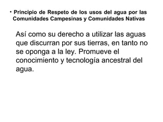 • Principio de Respeto de los usos del agua por las
Comunidades Campesinas y Comunidades Nativas
Así como su derecho a utilizar las aguas
que discurran por sus tierras, en tanto no
se oponga a la ley. Promueve el
conocimiento y tecnología ancestral del
agua.
 