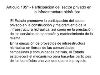Artículo 105º.- Participación del sector privado en
la infraestructura hidráulica
El Estado promueve la participación del sector
privado en la construcción y mejoramiento de la
infraestructura hidráulica, así como en la prestación
de los servicios de operación y mantenimiento de la
misma.
En la ejecución de proyectos de infraestructura
hidráulica en tierras de las comunidades
campesinas y comunidades nativas, el Estado
establecerá el mecanismo para hacerlas participes
de los beneficios una vez que opere el proyecto.
 