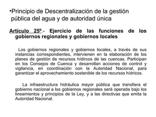 •Principio de Descentralización de la gestión
pública del agua y de autoridad única
Artículo 25º.- Ejercicio de las funciones de los
gobiernos regionales y gobiernos locales
Los gobiernos regionales y gobiernos locales, a través de sus
instancias correspondientes, intervienen en la elaboración de los
planes de gestión de recursos hídircos de las cuencas. Participan
en los Consejos de Cuenca y desarrollan acciones de control y
vigilancia, en coordinación con la Autoridad Nacional, para
garantizar el aprovechamiento sostenible de los recursos hídricos.
La infraestructura hidráulica mayor pública que transfiera el
gobierno nacional a los gobiernos regionales será operada bajo los
lineamientos y principios de la Ley, y a las directivas que emita la
Autoridad Nacional.
 