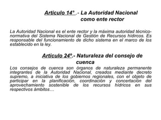 Articulo 14° .- La Autoridad Nacional
como ente rector
La Autoridad Nacional es el ente rector y la máxima autoridad técnico-
normativa del Sistema Nacional de Gestión de Recursos hídircos. Es
responsable del funcionamiento de dicho sistema en el marco de los
establecido en la ley.
Articulo 24º.- Naturaleza del consejo de
cuenca
Los consejos de cuenca son órganos de naturaleza permanente
integrantes de la Autoridad Nacional, creados mediante decreto
supremo, a iniciativa de los gobiernos regionales, con el objeto de
participar en la planificación, coordinación y concertación del
aprovechamiento sostenible de los recursos hídricos en sus
respectivos ámbitos…
 