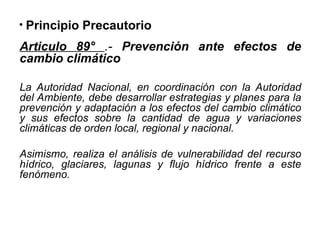 • Principio Precautorio
Articulo 89° .- Prevención ante efectos de
cambio climático
La Autoridad Nacional, en coordinación con la Autoridad
del Ambiente, debe desarrollar estrategias y planes para la
prevención y adaptación a los efectos del cambio climático
y sus efectos sobre la cantidad de agua y variaciones
climáticas de orden local, regional y nacional.
Asimismo, realiza el análisis de vulnerabilidad del recurso
hídrico, glaciares, lagunas y flujo hídrico frente a este
fenómeno.
 
