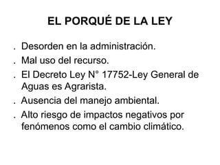 EL PORQUÉ DE LA LEY
. Desorden en la administración.
. Mal uso del recurso.
. El Decreto Ley N° 17752-Ley General de
Aguas es Agrarista.
. Ausencia del manejo ambiental.
. Alto riesgo de impactos negativos por
fenómenos como el cambio climático.
 