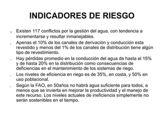 INDICADORES DE RIESGO
. Existen 117 conflictos por la gestión del agua, con tendencia a
incrementarse y resultar inmanejables.
. Apenas el 10% de los canales de derivación y conducción esta
revestido y menos del 1% de los canales de distribución tiene algún
tipo de revestimiento.
. Hay pérdidas promedio en la conducción del agua de hasta el 15%
y de hasta 20% en la distribución como consecuencias de
deficiencias en el mantenimiento de los sistemas de riego.
. Los niveles de eficiencia en riego es de 35%, en costa, y 50% en
uso poblacional.
. Según la FAO, en 50años no habrá agua suficiente para todos, a
menos que se invierta en mejorar la productividad y el manejo de
este recurso. Los niveles actuales de ineficiencia simplemente no
serán sostenibles en el tiempo.
 
