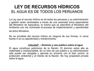 LEY DE RECURSOS HÍDRICOS
EL AGUA ES DE TODOS LOS PERUANOS
La Ley que el recurso hídrico es de todos los peruanos y su administración
y gestión serán controlados a través de una autoridad única dependiente
del Ministerio de Agricultura, la misma que se adscribirá al Ministerio del
Ambiente una vez culminado el proceso de implementación y operatividad
de dicho Ministerio.
No es privatista del recurso hídrico en ninguna de sus formas, ni como
fuente ni en su operatividad y mantenimiento.
Articulo2° .- Dominio y uso publico sobre el agua
El agua constituye patrimonio de la Nación. El dominio sobre ella es
inalienable e imprescriptible. Es un bien de uso público y su administración
sólo puede ser otorgada y ejercida en armonía con el bien común, la
protección ambiental y el interés de la Nación. No hay propiedad privada
sobre el agua.
 