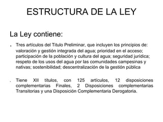 ESTRUCTURA DE LA LEY
La Ley contiene:
. Tres artículos del Titulo Preliminar, que incluyen los principios de:
valoración y gestión integrada del agua; prioridad en el acceso;
participación de la población y cultura del agua; seguridad jurídica;
respeto de los usos del agua por las comunidades campesinas y
nativas; sostenibilidad; descentralización de la gestión pública
. Tiene XII títulos, con 125 artículos, 12 disposiciones
complementarias Finales, 2 Disposiciones complementarias
Transitorias y una Disposición Complementaria Derogatoria.
 