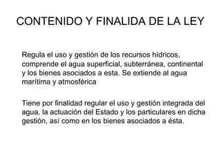 CONTENIDO Y FINALIDA DE LA LEY
Regula el uso y gestión de los recursos hídricos,
comprende el agua superficial, subterránea, continental
y los bienes asociados a esta. Se extiende al agua
marítima y atmosférica
Tiene por finalidad regular el uso y gestión integrada del
agua, la actuación del Estado y los particulares en dicha
gestión, así como en los bienes asociados a ésta.
 