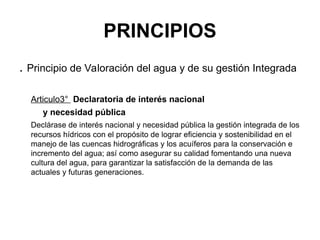 PRINCIPIOS
. Principio de Valoración del agua y de su gestión Integrada
Articulo3° Declaratoria de interés nacional
y necesidad pública
Declárase de interés nacional y necesidad pública la gestión integrada de los
recursos hídricos con el propósito de lograr eficiencia y sostenibilidad en el
manejo de las cuencas hidrográficas y los acuíferos para la conservación e
incremento del agua; así como asegurar su calidad fomentando una nueva
cultura del agua, para garantizar la satisfacción de la demanda de las
actuales y futuras generaciones.
 