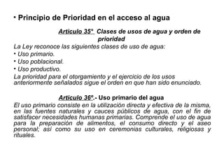 • Principio de Prioridad en el acceso al agua
Articulo 35° Clases de usos de agua y orden de
prioridad
La Ley reconoce las siguientes clases de uso de agua:
• Uso primario.
• Uso poblacional.
• Uso productivo.
La prioridad para el otorgamiento y el ejercicio de los usos
anteriormente señalados sigue el orden en que han sido enunciado.
Articulo 36º.- Uso primario del agua
El uso primario consiste en la utilización directa y efectiva de la misma,
en las fuentes naturales y cauces públicos de agua, con el fin de
satisfacer necesidades humanas primarias. Comprende el uso de agua
para la preparación de alimentos, el consumo directo y el aseo
personal; así como su uso en ceremonias culturales, religiosas y
rituales.
 