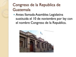 Congreso de la Republica de
Guatemala
   Antes llamada Asamblea Legislativa
    sustituida el 10 de noviembre por ley con
    el nombre Congreso de la Republica.
 