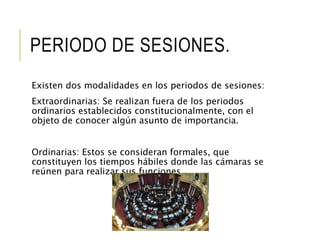 PERIODO DE SESIONES. 
Existen dos modalidades en los periodos de sesiones: 
Extraordinarias: Se realizan fuera de los periodos 
ordinarios establecidos constitucionalmente, con el 
objeto de conocer algún asunto de importancia. 
Ordinarias: Estos se consideran formales, que 
constituyen los tiempos hábiles donde las cámaras se 
reúnen para realizar sus funciones. 
 