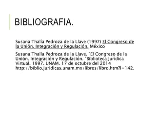 BIBLIOGRAFIA. 
Susana Thalía Pedroza de la Llave (1997) El Congreso de 
la Unión. Integración y Regulación. México 
Susana Thalía Pedroza de la Llave. "El Congreso de la 
Unión. Integración y Regulación. "Biblioteca Jurídica 
Virtual. 1997. UNAM. 17 de octubre del 2014 
http://biblio.juridicas.unam.mx/libros/libro.htm?l=142. 
 