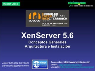Master Class




                 XenServer 5.6
                      Conceptos Generales
                    Arquitectura e Instalación



Javier Sánchez (xavisan)          Comunidad: http://www.ctxdom.com
                                  Twitter. http://twitter.com/ctxdom
admincitrix@ctxdom.com
                                  LinkedIn: http://es.linkedin.com/in/xsanchezal
 
