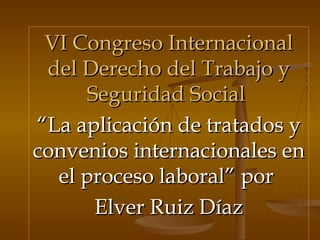 VI Congreso Internacional del Derecho del Trabajo y Seguridad Social   “ La aplicación de tratados y convenios internacionales en el proceso laboral” por  Elver Ruiz Díaz 