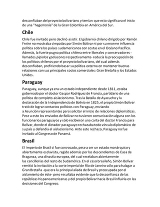 desconfiaban del proyecto bolivariano y temían que esto significara el inicio
de una "hegemonía" de la Gran Colombia en América del Sur.
Chile
Chile fue invitado pero declinó asistir. El gobierno chileno dirigido por Ramón
Freire no mostraba simpatías por Simón Bolívar ni por su enorme influencia
política sobrelos países sudamericanos con costas en el Océano Pacífico.
Además, la fuerte pugna política chilena entre liberales y conservadores -
llamados pipiolosypeluconesrespectivamente- reducía la preocupación de
los políticos chilenos por el proyecto bolivariano, del cual además
desconfiaban, prefiriendo basar su política externa en mantener buenas
relaciones con sus principales socios comerciales: Gran Bretaña y los Estados
Unidos.
Paraguay
Paraguay, aunqueya era un estado independiente desde 1811, estaba
gobernado por el doctor Gaspar Rodríguez de Francia, partidario de una
política de completo aislacionismo. Tras la Batalla de Ayacucho y la
declaración de la Independencia de Bolivia en 1825, el propio Simón Bolívar
trató de lograr contactos políticos con Paraguay, enviando
a Asunción representantes para solicitar el inicio de relaciones diplomáticas.
Pese a esto los enviados de Bolívar no tuvieron comunicación alguna con los
funcionarios paraguayos y sólo recibieron una carta del doctor Francia para
Bolívar, donde el dictador paraguayo rechazaba todo vínculo diplomático de
su país y defendía el aislacionismo. Ante este rechazo, Paraguay no fue
invitado al Congreso de Panamá.
Brasil
El Imperio de Brasilsí fue convocado, pesea ser un estado monárquico y
abiertamente esclavista, regido además por los descendientes de Casa de
Braganza, una dinastía europea, del cual recelaban abiertamente
las cancillerías del resto de Sudamérica. En el caso brasileño, Simón Bolívar
remitió la invitación a la corte imperial de Río de Janeiro sólo para halagar a
Gran Bretaña -que era la principal aliada de Brasil y preocupada por el
aislamiento de éste- pero resultaba evidente que la desconfianza de las
repúblicas hispanoamericanas y del propio Bolívar hacia Brasilinfluiría en las
decisiones del Congreso.
 