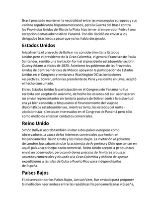 Brasil precisaba mantener la neutralidad entre las monarquías europeas y sus
vecinos republicanos hispanoamericanos, pero la Guerra del Brasil contra
las Provincias Unidas del Río de la Plata hizo temer al emperador Pedro I una
recepción demasiado hostil en Panamá. Por ello decidió no enviar a los
delegados brasileros a pesar que ya los había designado.
Estados Unidos
Inicialmente el proyecto de Bolívar no consideró invitar a Estados
Unidos pero el presidente de la Gran Colombia, el general Francisco de Paula
Santander, remitió una invitación formal al presidente estadounidenseJohn
Quincy Adams a inicios de 1825. Asimismo los gobiernos de las Provincias
Unidas de Centroaméricay de México apoyaron la participación de Estados
Unidos en el Congreso y enviaron a Washington DC las invitaciones
respectivas. Bolívar, entonces presidente de Perú y residente en Lima, aceptó
el hecho consumado.
En los Estados Unidos la participación en el Congreso de Panamá no fue
recibida con aceptación unánime, de hecho los estados del sur aconsejaron
no enviar representantes en tanto la postura de Bolívar contra la esclavitud
era ya bien conocida, y bloquearon el financiamiento del viaje de
diplomáticos estadounidenses; mientras tanto, los estados del norte -
abolicionistas- sí estaban interesados en el Congreso de Panamá pero sólo
como medio de entablar contactos comerciales.
Reino Unido
Simón Bolívar acordó también invitar a dos países europeos como
observadores, a causa delos intereses comerciales que tenían en
Hispanoamérica: Reino Unido y los Países Bajos. La invitación al gobierno
de Londres buscaba estimular la asistencia de Argentina y Chile que tenían en
aquél país a su principal socio comercial. Reino Unido aceptó la propuesta y
envió un observador, pero con órdenes precisas de limitarse a buscar
acuerdos comerciales y disuadir a la Gran Colombia y México de apoyar
expediciones a las islas de Cuba o Puerto Rico para independizarlas
de España.
Países Bajos
El observador por los Países Bajos, Jan van Veer, fue enviado para proponer
la mediación neerlandesa entre las repúblicas hispanoamericanas y España,
 