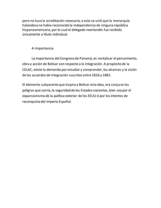 pero no tuvo la acreditación necesaria; a esto se unió que la monarquía
holandesa no había reconocido la independencia de ninguna república
hispanoamericana, por lo cual el delegado neerlandés fue recibido
únicamente a título individual.
4-Importancia
La importancia del Congreso de Panamá, es revitalizar el pensamiento,
obra y acción de Bolívar con respecto a la integración. A propósito de la
CELAC, existe la demanda por estudiar y comprender, los alcances y la visión
de los acuerdos de integración suscritos entre1826 y 1881.
El elemento subyacenteque inspira a Bolívar esta idea, era conjurar los
peligros que corría, la seguridad de los Estados nacientes, bien sea por el
expansionismo de la política exterior de los EEUU ó por los intentos de
reconquista del imperio Español.
 