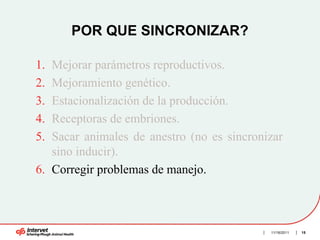 POR QUE SINCRONIZAR?

1. Mejorar parámetros reproductivos.
2. Mejoramiento genético.
3. Estacionalización de la producción.
4. Receptoras de embriones.
5. Sacar animales de anestro (no es sincronizar
   sino inducir).
6. Corregir problemas de manejo.



                                            11/16/2011   15
 