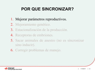 POR QUE SINCRONIZAR?

1. Mejorar parámetros reproductivos.
2. Mejoramiento genético.
3. Estacionalización de la producción.
4. Receptoras de embriones.
5. Sacar animales de anestro (no es sincronizar
   sino inducir).
6. Corregir problemas de manejo.



                                            11/16/2011   2
 